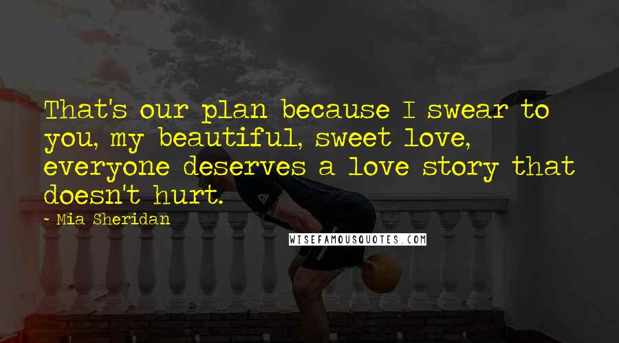 Mia Sheridan Quotes: That's our plan because I swear to you, my beautiful, sweet love, everyone deserves a love story that doesn't hurt.