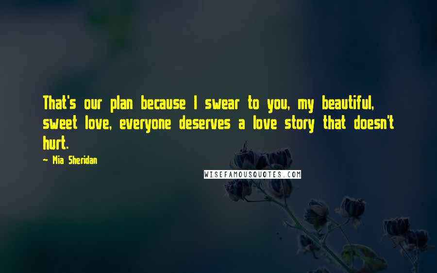 Mia Sheridan Quotes: That's our plan because I swear to you, my beautiful, sweet love, everyone deserves a love story that doesn't hurt.