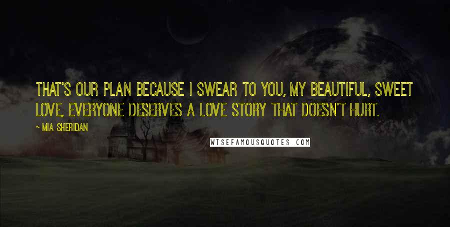 Mia Sheridan Quotes: That's our plan because I swear to you, my beautiful, sweet love, everyone deserves a love story that doesn't hurt.