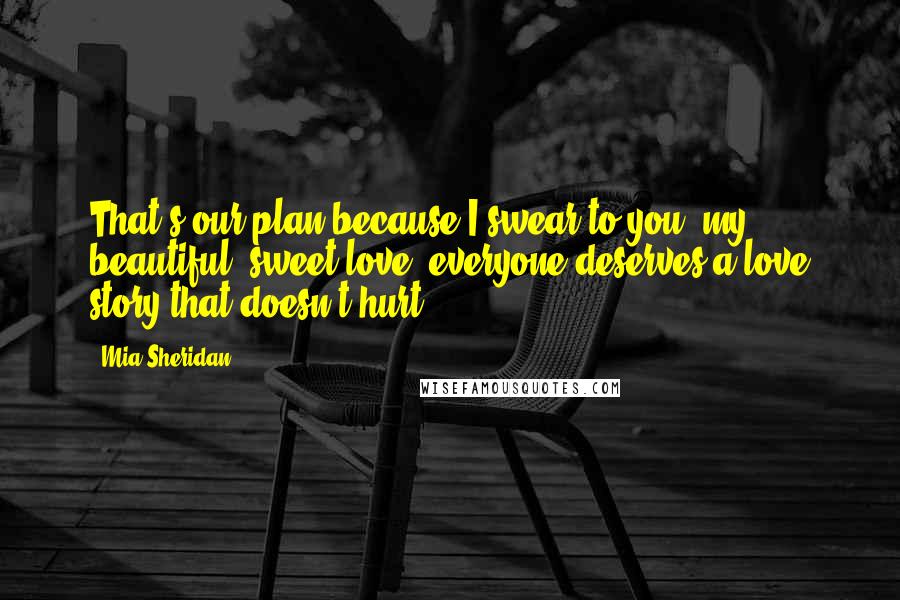 Mia Sheridan Quotes: That's our plan because I swear to you, my beautiful, sweet love, everyone deserves a love story that doesn't hurt.