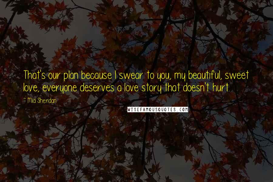 Mia Sheridan Quotes: That's our plan because I swear to you, my beautiful, sweet love, everyone deserves a love story that doesn't hurt.