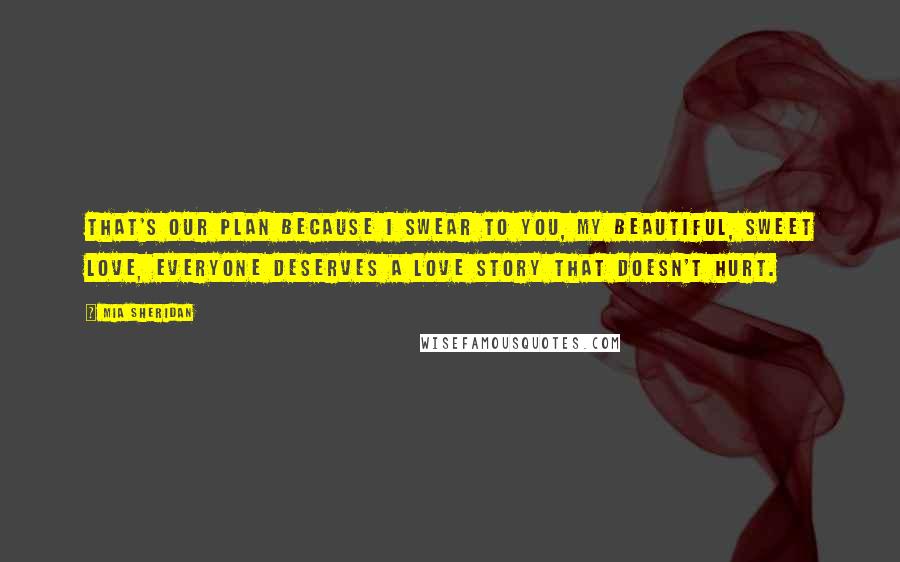 Mia Sheridan Quotes: That's our plan because I swear to you, my beautiful, sweet love, everyone deserves a love story that doesn't hurt.