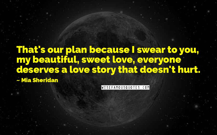 Mia Sheridan Quotes: That's our plan because I swear to you, my beautiful, sweet love, everyone deserves a love story that doesn't hurt.