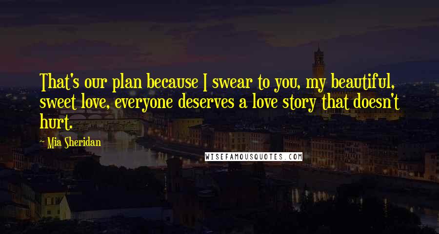 Mia Sheridan Quotes: That's our plan because I swear to you, my beautiful, sweet love, everyone deserves a love story that doesn't hurt.