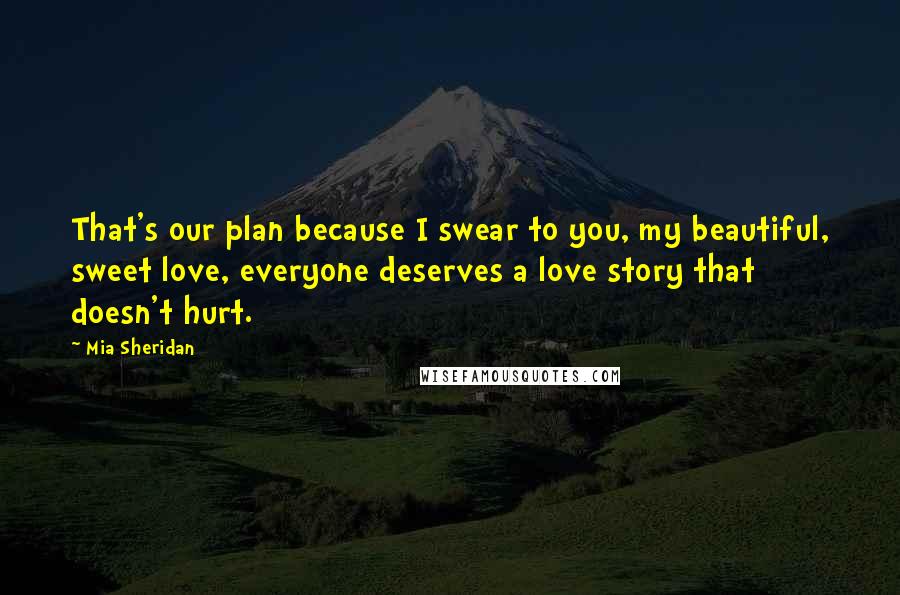 Mia Sheridan Quotes: That's our plan because I swear to you, my beautiful, sweet love, everyone deserves a love story that doesn't hurt.