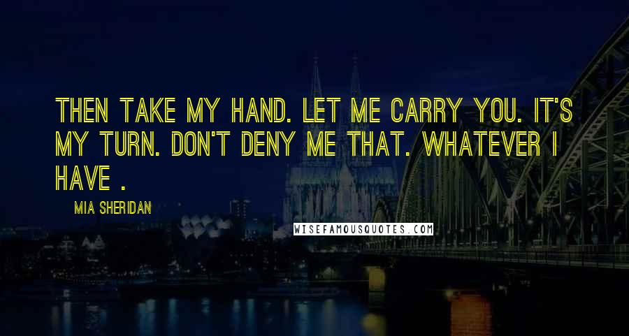 Mia Sheridan Quotes: Then take my hand. Let me carry you. It's my turn. Don't deny me that. Whatever I have .