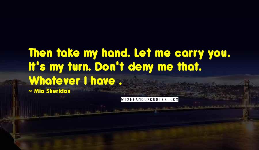 Mia Sheridan Quotes: Then take my hand. Let me carry you. It's my turn. Don't deny me that. Whatever I have .