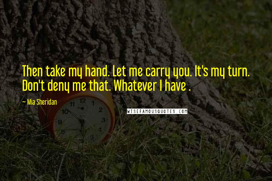 Mia Sheridan Quotes: Then take my hand. Let me carry you. It's my turn. Don't deny me that. Whatever I have .