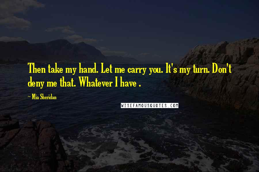 Mia Sheridan Quotes: Then take my hand. Let me carry you. It's my turn. Don't deny me that. Whatever I have .