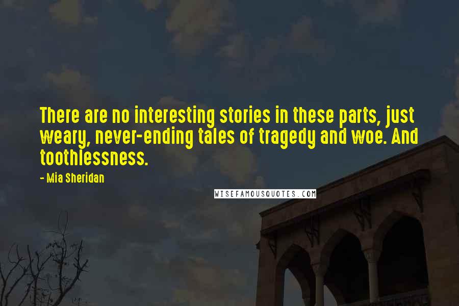 Mia Sheridan Quotes: There are no interesting stories in these parts, just weary, never-ending tales of tragedy and woe. And toothlessness.