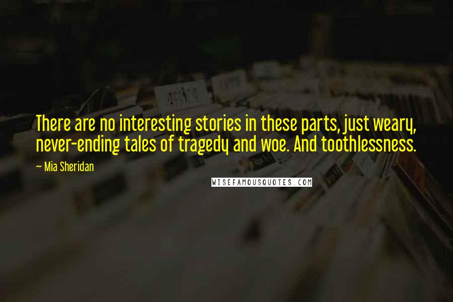 Mia Sheridan Quotes: There are no interesting stories in these parts, just weary, never-ending tales of tragedy and woe. And toothlessness.