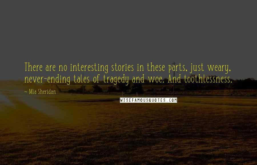 Mia Sheridan Quotes: There are no interesting stories in these parts, just weary, never-ending tales of tragedy and woe. And toothlessness.