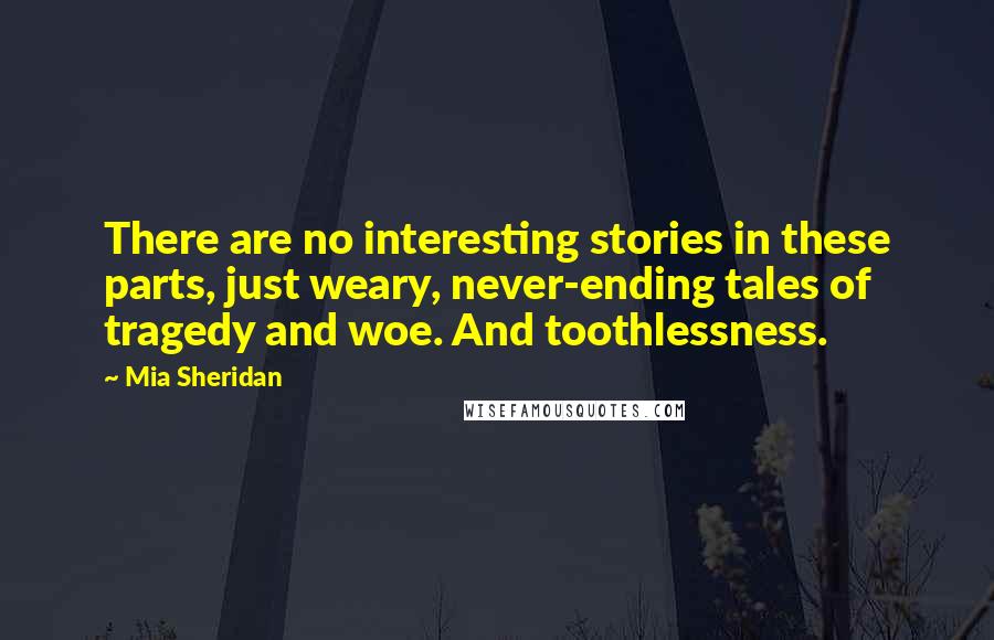 Mia Sheridan Quotes: There are no interesting stories in these parts, just weary, never-ending tales of tragedy and woe. And toothlessness.