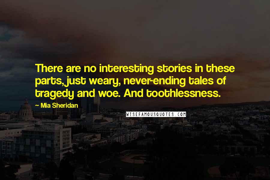 Mia Sheridan Quotes: There are no interesting stories in these parts, just weary, never-ending tales of tragedy and woe. And toothlessness.