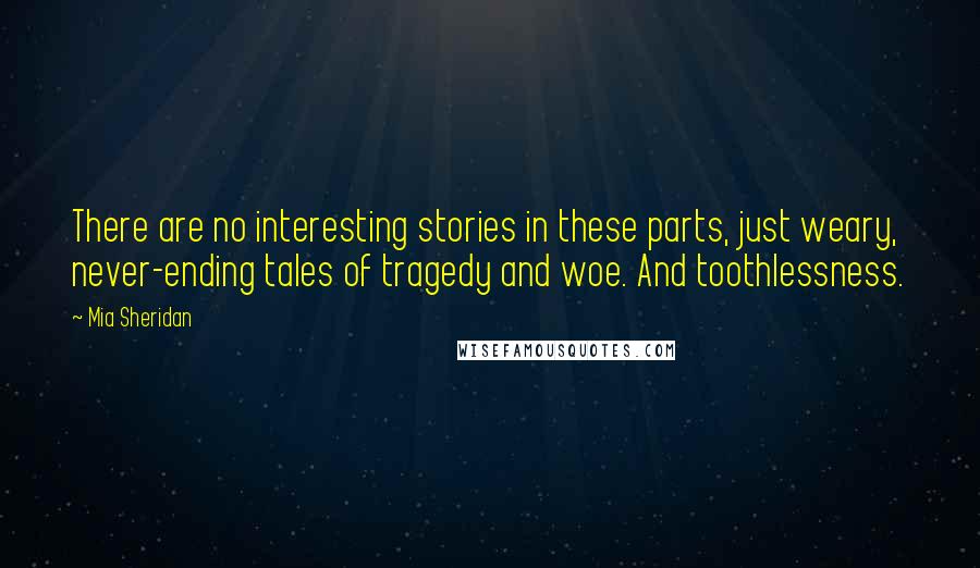 Mia Sheridan Quotes: There are no interesting stories in these parts, just weary, never-ending tales of tragedy and woe. And toothlessness.