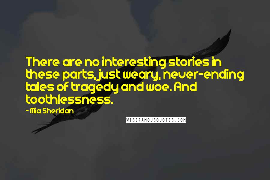 Mia Sheridan Quotes: There are no interesting stories in these parts, just weary, never-ending tales of tragedy and woe. And toothlessness.