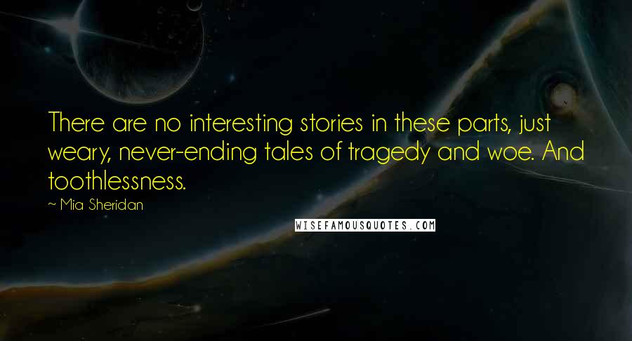 Mia Sheridan Quotes: There are no interesting stories in these parts, just weary, never-ending tales of tragedy and woe. And toothlessness.