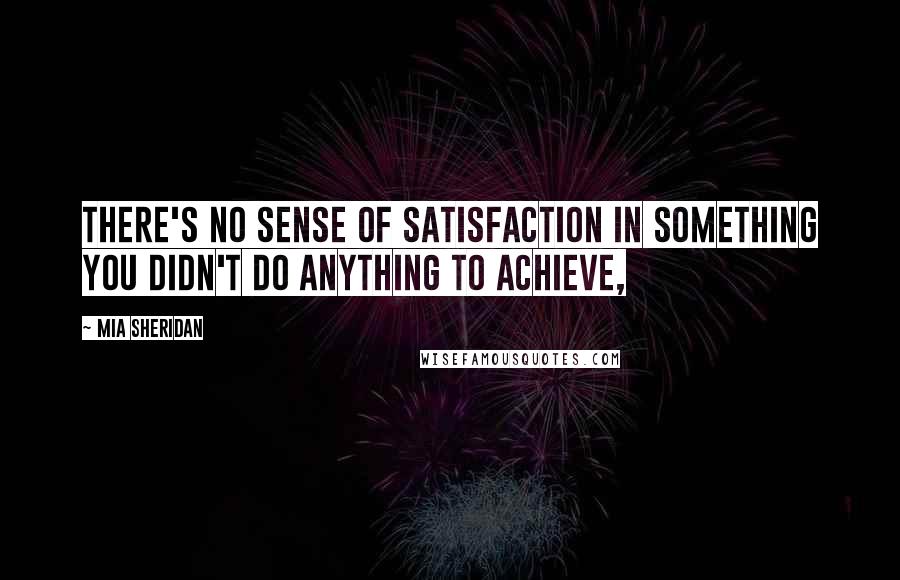 Mia Sheridan Quotes: There's no sense of satisfaction in something you didn't do anything to achieve,