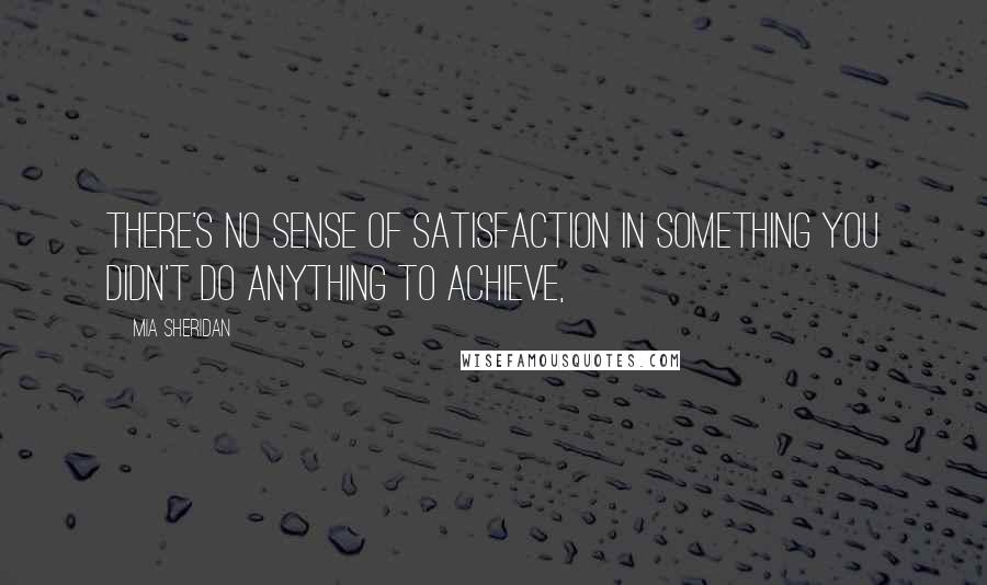 Mia Sheridan Quotes: There's no sense of satisfaction in something you didn't do anything to achieve,