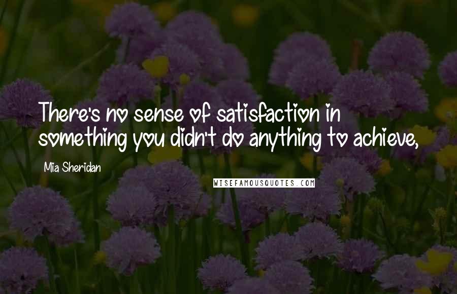 Mia Sheridan Quotes: There's no sense of satisfaction in something you didn't do anything to achieve,