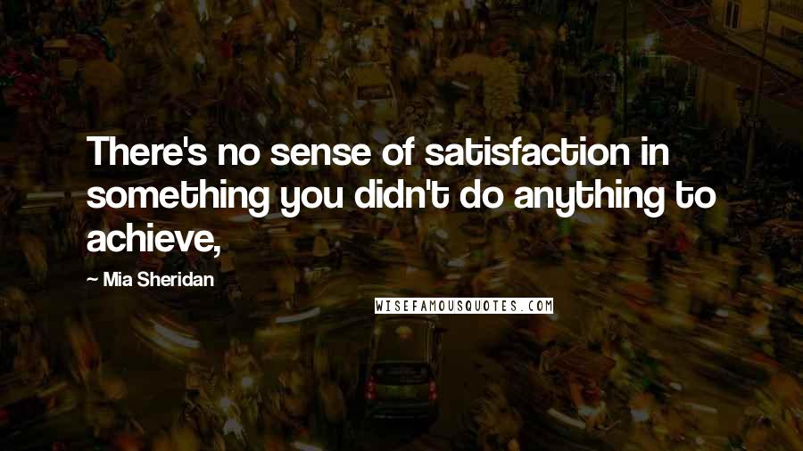 Mia Sheridan Quotes: There's no sense of satisfaction in something you didn't do anything to achieve,