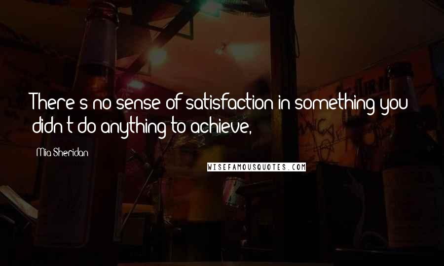 Mia Sheridan Quotes: There's no sense of satisfaction in something you didn't do anything to achieve,
