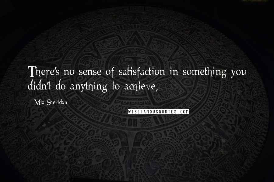 Mia Sheridan Quotes: There's no sense of satisfaction in something you didn't do anything to achieve,