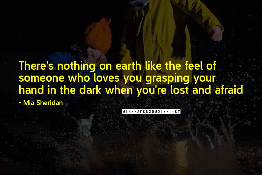 Mia Sheridan Quotes: There's nothing on earth like the feel of someone who loves you grasping your hand in the dark when you're lost and afraid