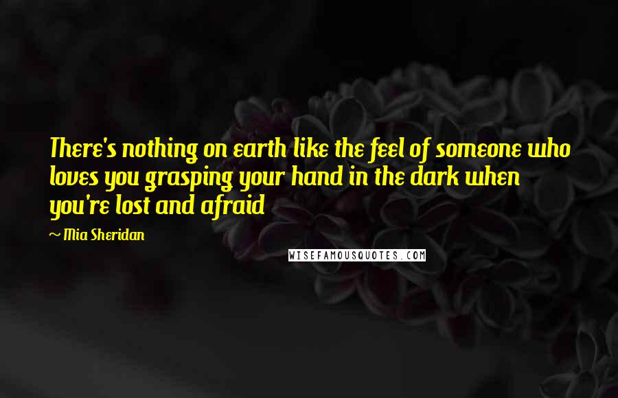 Mia Sheridan Quotes: There's nothing on earth like the feel of someone who loves you grasping your hand in the dark when you're lost and afraid