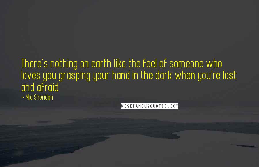 Mia Sheridan Quotes: There's nothing on earth like the feel of someone who loves you grasping your hand in the dark when you're lost and afraid