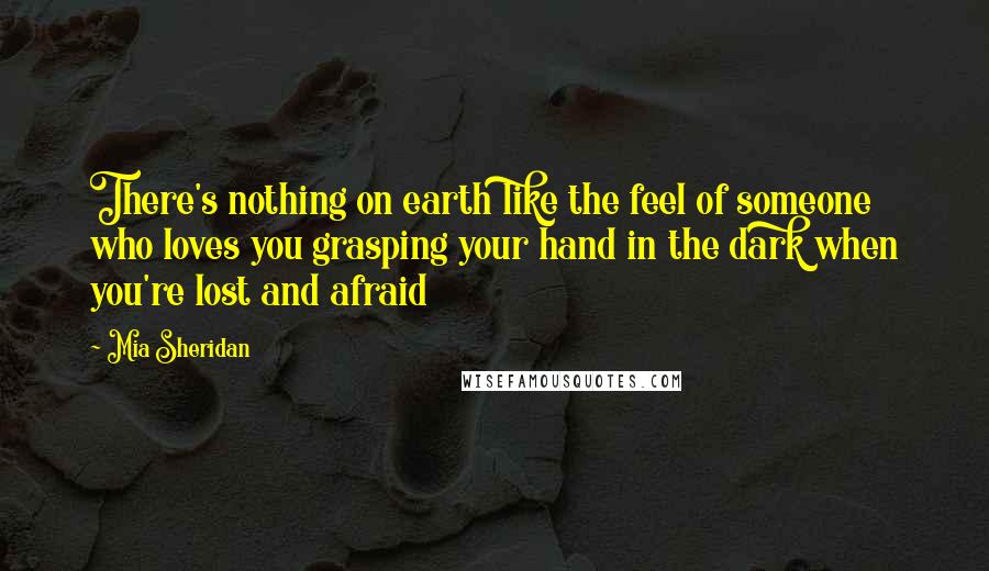 Mia Sheridan Quotes: There's nothing on earth like the feel of someone who loves you grasping your hand in the dark when you're lost and afraid