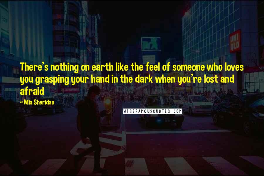 Mia Sheridan Quotes: There's nothing on earth like the feel of someone who loves you grasping your hand in the dark when you're lost and afraid