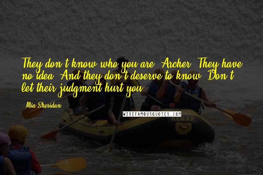 Mia Sheridan Quotes: They don't know who you are, Archer. They have no idea. And they don't deserve to know. Don't let their judgment hurt you.