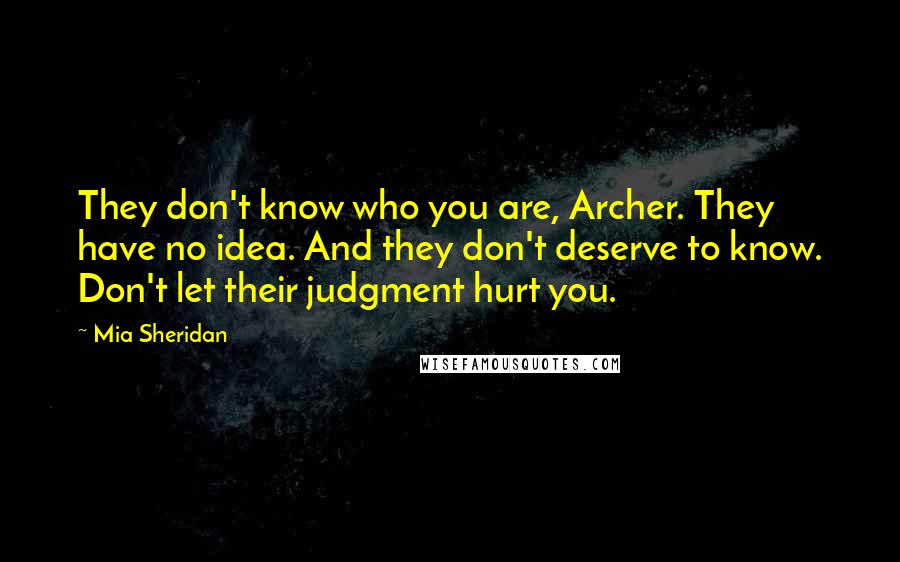 Mia Sheridan Quotes: They don't know who you are, Archer. They have no idea. And they don't deserve to know. Don't let their judgment hurt you.