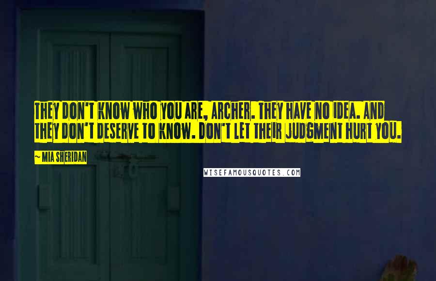 Mia Sheridan Quotes: They don't know who you are, Archer. They have no idea. And they don't deserve to know. Don't let their judgment hurt you.