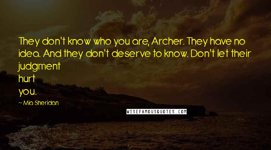 Mia Sheridan Quotes: They don't know who you are, Archer. They have no idea. And they don't deserve to know. Don't let their judgment hurt you.