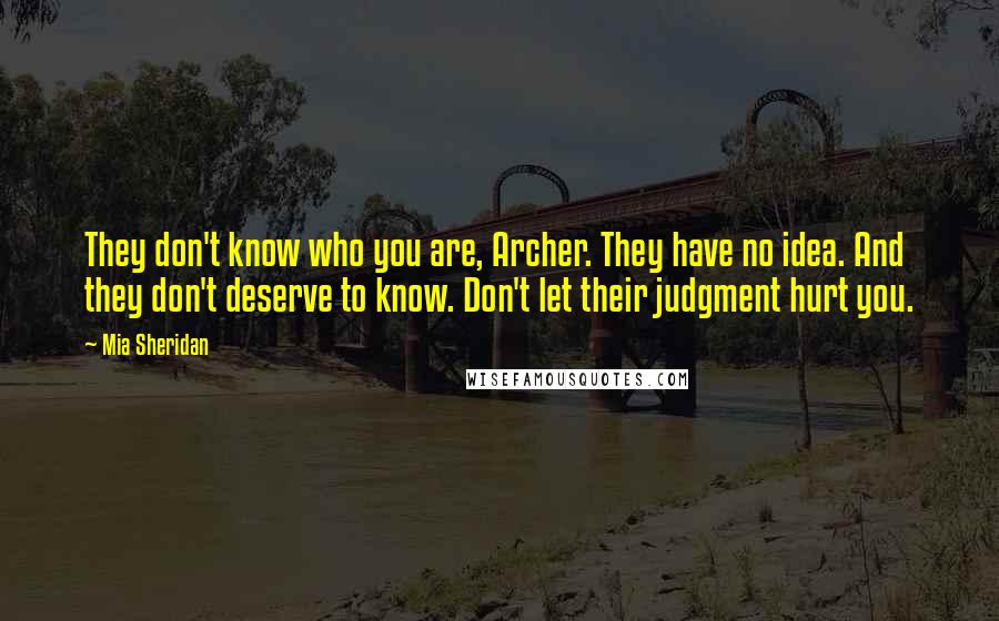 Mia Sheridan Quotes: They don't know who you are, Archer. They have no idea. And they don't deserve to know. Don't let their judgment hurt you.