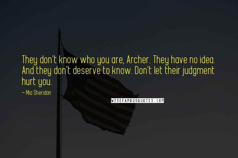 Mia Sheridan Quotes: They don't know who you are, Archer. They have no idea. And they don't deserve to know. Don't let their judgment hurt you.