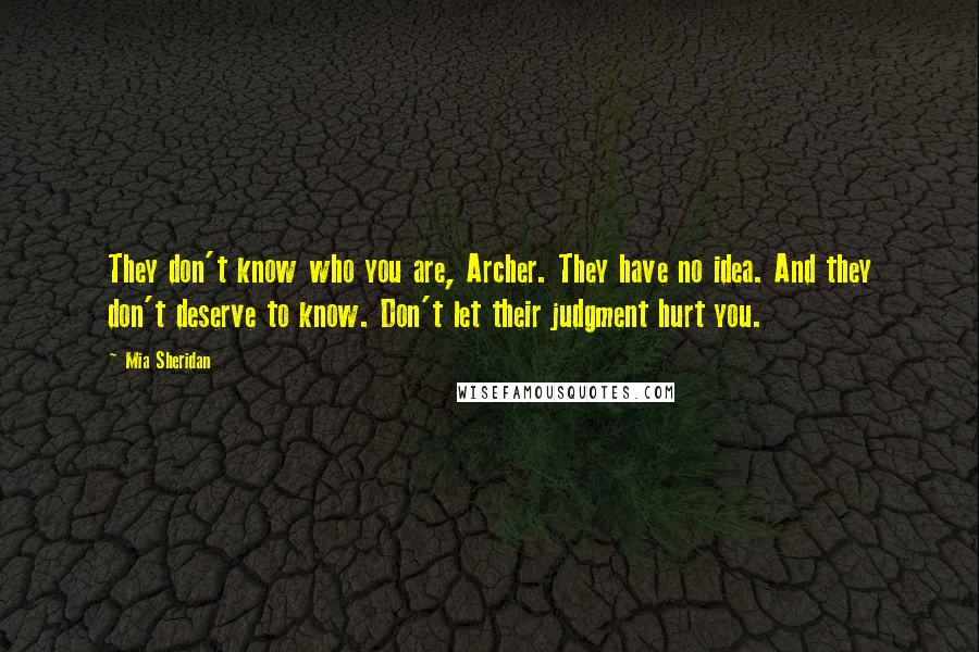 Mia Sheridan Quotes: They don't know who you are, Archer. They have no idea. And they don't deserve to know. Don't let their judgment hurt you.