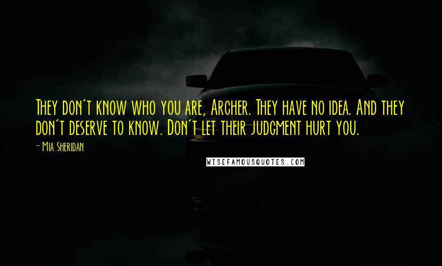 Mia Sheridan Quotes: They don't know who you are, Archer. They have no idea. And they don't deserve to know. Don't let their judgment hurt you.