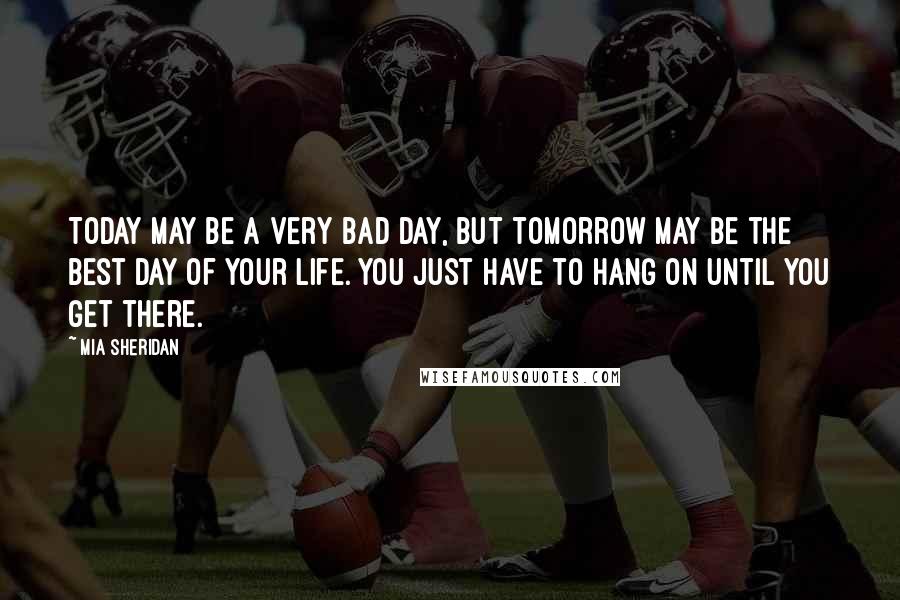 Mia Sheridan Quotes: Today may be a very bad day, but tomorrow may be the best day of your life. You just have to hang on until you get there.