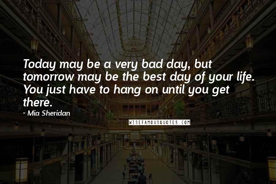 Mia Sheridan Quotes: Today may be a very bad day, but tomorrow may be the best day of your life. You just have to hang on until you get there.