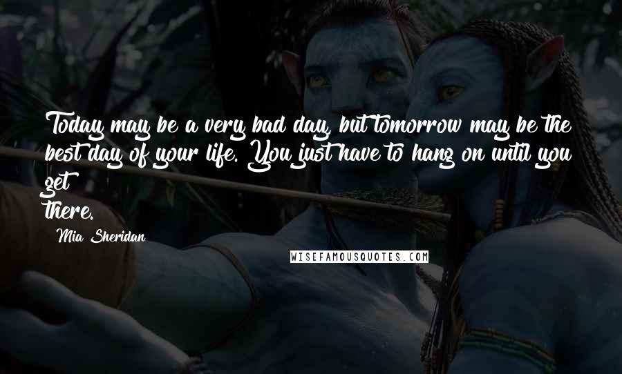 Mia Sheridan Quotes: Today may be a very bad day, but tomorrow may be the best day of your life. You just have to hang on until you get there.