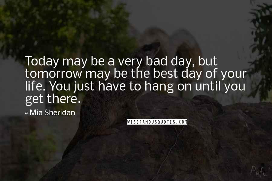 Mia Sheridan Quotes: Today may be a very bad day, but tomorrow may be the best day of your life. You just have to hang on until you get there.