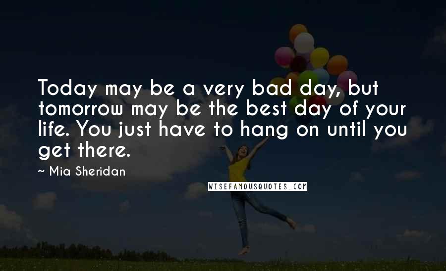 Mia Sheridan Quotes: Today may be a very bad day, but tomorrow may be the best day of your life. You just have to hang on until you get there.