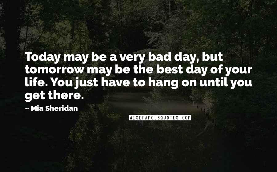 Mia Sheridan Quotes: Today may be a very bad day, but tomorrow may be the best day of your life. You just have to hang on until you get there.