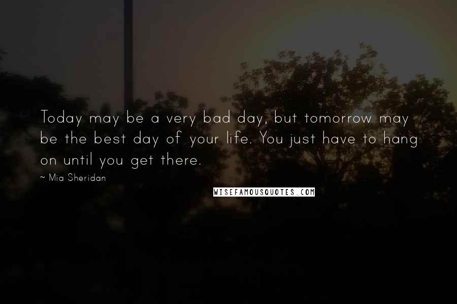 Mia Sheridan Quotes: Today may be a very bad day, but tomorrow may be the best day of your life. You just have to hang on until you get there.