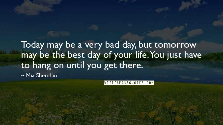 Mia Sheridan Quotes: Today may be a very bad day, but tomorrow may be the best day of your life. You just have to hang on until you get there.