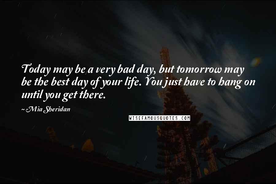 Mia Sheridan Quotes: Today may be a very bad day, but tomorrow may be the best day of your life. You just have to hang on until you get there.