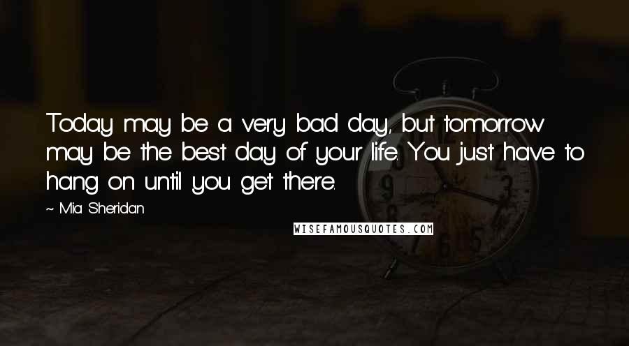 Mia Sheridan Quotes: Today may be a very bad day, but tomorrow may be the best day of your life. You just have to hang on until you get there.